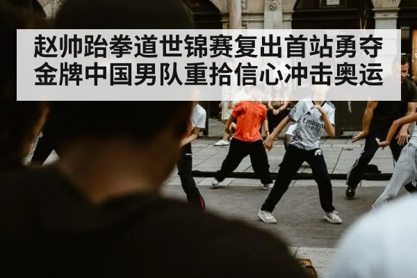赵帅跆拳道世锦赛复出首站勇夺金牌中国男队重拾信心冲击奥运