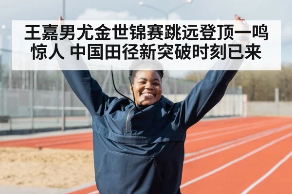 王嘉男尤金世锦赛跳远登顶一鸣惊人 中国田径新突破时刻已来